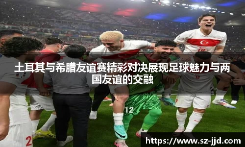 土耳其与希腊友谊赛精彩对决展现足球魅力与两国友谊的交融